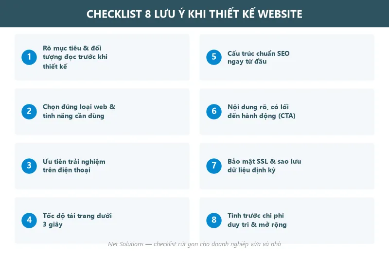 Checklist 8 lưu ý khi thiết kế website: rõ mục tiêu và đối tượng đọc, chọn đúng loại web và tính năng cần dùng, ưu tiên trải nghiệm trên điện thoại, tốc độ tải trang dưới 3 giây, cấu trúc chuẩn SEO ngay từ đầu, nội dung rõ có lối đến hành động, bảo mật SSL và sao lưu dữ liệu định kỳ, tính trước chi phí duy trì và mở rộng